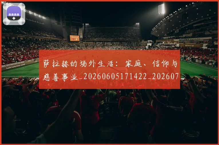 萨拉赫的场外生活：家庭、信仰与慈善事业_20260605171422_20260703181825