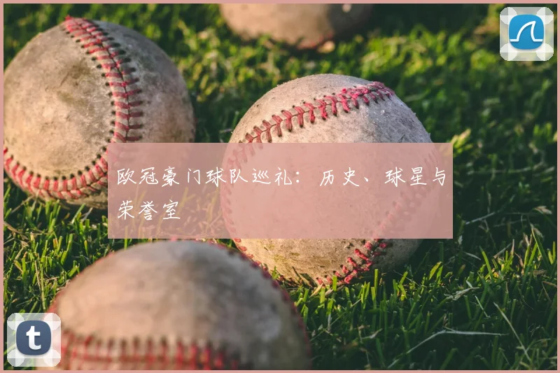 欧冠豪门球队巡礼：历史、球星与荣誉室