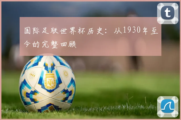 国际足联世界杯历史:从1930年至今的完整回顾