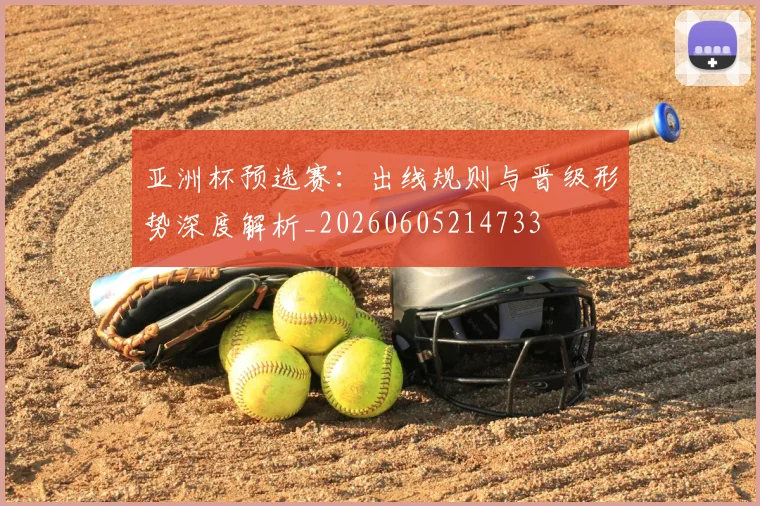 亚洲杯预选赛:出线规则与晋级形势深度解析_20260605214733