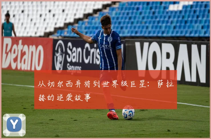 从切尔西弃将到世界级巨星:萨拉赫的逆袭故事
