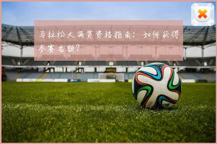马拉松大满贯资格指南:如何获得参赛名额?