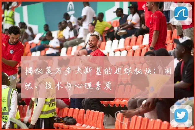 揭秘莱万多夫斯基的进球秘诀：训练、技术与心理素质