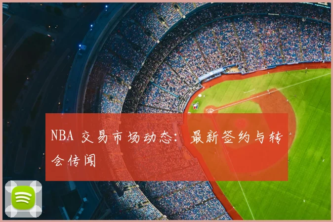 NBA 交易市场动态:最新签约与转会传闻